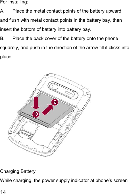  14  For installing:     A.  Place the metal contact points of the battery upward and flush with metal contact points in the battery bay, then insert the bottom of battery into battery bay. B.  Place the back cover of the battery onto the phone squarely, and push in the direction of the arrow till it clicks into place.                        Charging Battery While charging, the power supply indicator at phone’s screen 