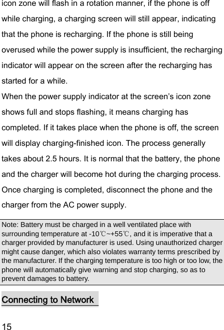  15  icon zone will flash in a rotation manner, if the phone is off while charging, a charging screen will still appear, indicating that the phone is recharging. If the phone is still being overused while the power supply is insufficient, the recharging indicator will appear on the screen after the recharging has started for a while.   When the power supply indicator at the screen’s icon zone shows full and stops flashing, it means charging has completed. If it takes place when the phone is off, the screen will display charging-finished icon. The process generally takes about 2.5 hours. It is normal that the battery, the phone and the charger will become hot during the charging process.   Once charging is completed, disconnect the phone and the charger from the AC power supply.   Note: Battery must be charged in a well ventilated place with surrounding temperature at -10 ~+55 , and it is imperative that a ℃℃charger provided by manufacturer is used. Using unauthorized charger might cause danger, which also violates warranty terms prescribed by the manufacturer. If the charging temperature is too high or too low, the phone will automatically give warning and stop charging, so as to prevent damages to battery.   Connecting to Network   