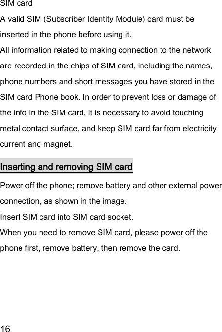  16  SIM card A valid SIM (Subscriber Identity Module) card must be inserted in the phone before using it. All information related to making connection to the network are recorded in the chips of SIM card, including the names, phone numbers and short messages you have stored in the SIM card Phone book. In order to prevent loss or damage of the info in the SIM card, it is necessary to avoid touching metal contact surface, and keep SIM card far from electricity current and magnet.     Inserting and removing SIM card Power off the phone; remove battery and other external power connection, as shown in the image.   Insert SIM card into SIM card socket.   When you need to remove SIM card, please power off the phone first, remove battery, then remove the card.    