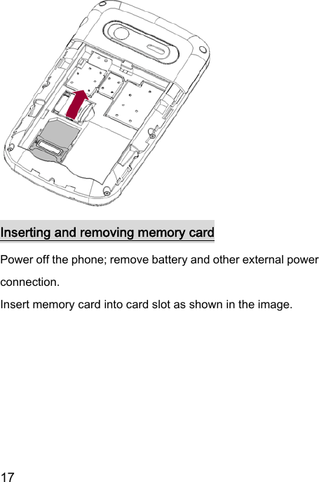  17             Inserting and removing memory card Power off the phone; remove battery and other external power connection.   Insert memory card into card slot as shown in the image.   