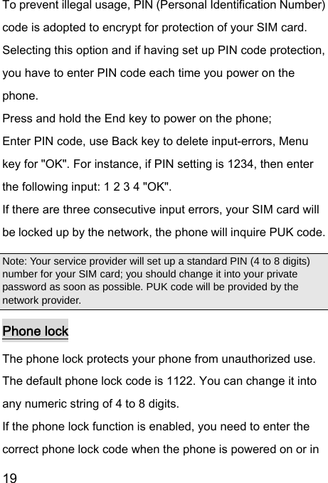  19  To prevent illegal usage, PIN (Personal Identification Number) code is adopted to encrypt for protection of your SIM card. Selecting this option and if having set up PIN code protection, you have to enter PIN code each time you power on the phone. Press and hold the End key to power on the phone;   Enter PIN code, use Back key to delete input-errors, Menu key for &quot;OK&quot;. For instance, if PIN setting is 1234, then enter the following input: 1 2 3 4 &quot;OK&quot;. If there are three consecutive input errors, your SIM card will be locked up by the network, the phone will inquire PUK code.   Note: Your service provider will set up a standard PIN (4 to 8 digits) number for your SIM card; you should change it into your private password as soon as possible. PUK code will be provided by the network provider. Phone lock The phone lock protects your phone from unauthorized use. The default phone lock code is 1122. You can change it into any numeric string of 4 to 8 digits. If the phone lock function is enabled, you need to enter the correct phone lock code when the phone is powered on or in 