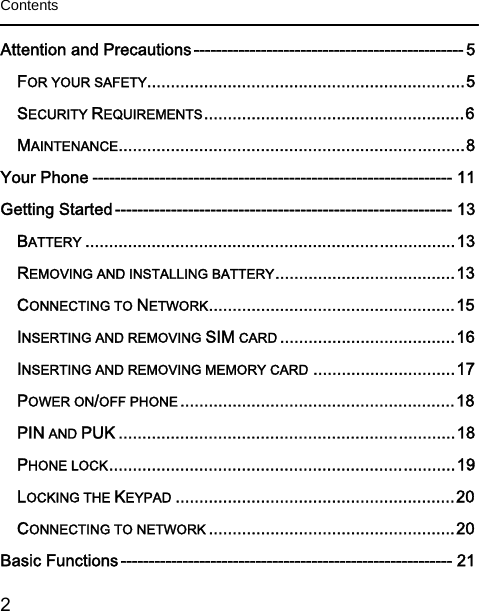  2   Contents  Attention and Precautions ------------------------------------------------ 5 FOR YOUR SAFETY................................................................... 5 SECURITY REQUIREMENTS ....................................................... 6 MAINTENANCE ......................................................................... 8 Your Phone ---------------------------------------------------------------- 11 Getting Started ------------------------------------------------------------ 13 BATTERY .............................................................................. 13 REMOVING AND INSTALLING BATTERY ...................................... 13 CONNECTING TO NETWORK .................................................... 15 INSERTING AND REMOVING SIM CARD ..................................... 16 INSERTING AND REMOVING MEMORY CARD .............................. 17 POWER ON/OFF PHONE .......................................................... 18 PIN AND PUK ....................................................................... 18 PHONE LOCK ......................................................................... 19 LOCKING THE KEYPAD ........................................................... 20 CONNECTING TO NETWORK .................................................... 20 Basic Functions ----------------------------------------------------------- 21 