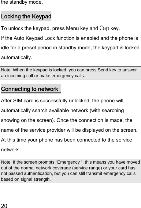  20  the standby mode. Locking the Keypad To unlock the keypad, press Menu key and Cap key. If the Auto Keypad Lock function is enabled and the phone is idle for a preset period in standby mode, the keypad is locked automatically. Note: When the keypad is locked, you can press Send key to answer an incoming call or make emergency calls. Connecting to network   After SIM card is successfully unlocked, the phone will automatically search available network (with searching showing on the screen). Once the connection is made, the name of the service provider will be displayed on the screen. At this time your phone has been connected to the service network.   Note: If the screen prompts &quot;Emergency &quot;, this means you have moved out of the normal network coverage (service range) or your card has not passed authentication, but you can still transmit emergency calls based on signal strength.   