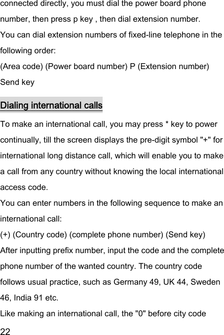  22  connected directly, you must dial the power board phone number, then press p key , then dial extension number.   You can dial extension numbers of fixed-line telephone in the following order:   (Area code) (Power board number) P (Extension number) Send key Dialing international calls To make an international call, you may press * key to power continually, till the screen displays the pre-digit symbol &quot;+&quot; for international long distance call, which will enable you to make a call from any country without knowing the local international access code.   You can enter numbers in the following sequence to make an international call:   (+) (Country code) (complete phone number) (Send key) After inputting prefix number, input the code and the complete phone number of the wanted country. The country code follows usual practice, such as Germany 49, UK 44, Sweden 46, India 91 etc.   Like making an international call, the &quot;0&quot; before city code 