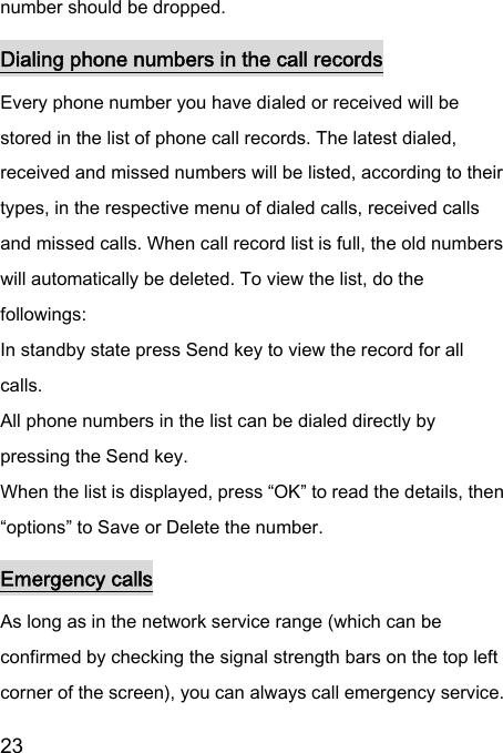  23  number should be dropped.   Dialing phone numbers in the call records Every phone number you have dialed or received will be stored in the list of phone call records. The latest dialed, received and missed numbers will be listed, according to their types, in the respective menu of dialed calls, received calls and missed calls. When call record list is full, the old numbers will automatically be deleted. To view the list, do the followings:   In standby state press Send key to view the record for all calls.   All phone numbers in the list can be dialed directly by pressing the Send key.   When the list is displayed, press “OK” to read the details, then “options” to Save or Delete the number.   Emergency calls As long as in the network service range (which can be confirmed by checking the signal strength bars on the top left corner of the screen), you can always call emergency service. 