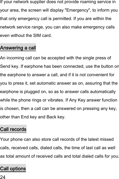  24  If your network supplier does not provide roaming service in your area, the screen will display &quot;Emergency&quot;, to inform you that only emergency call is permitted. If you are within the network service range, you can also make emergency calls even without the SIM card.   Answering a call An incoming call can be accepted with the single press of Send key. If earphone has been connected, use the button on the earphone to answer a call, and if it is not convenient for you to press it, set automatic answer as on, assuring that the earphone is plugged on, so as to answer calls automatically while the phone rings or vibrates. If Any Key answer function is chosen, then a call can be answered on pressing any key, other than End key and Back key.   Call records Your phone can also store call records of the latest missed calls, received calls, dialed calls, the time of last call as well as total amount of received calls and total dialed calls for you.   Call options 