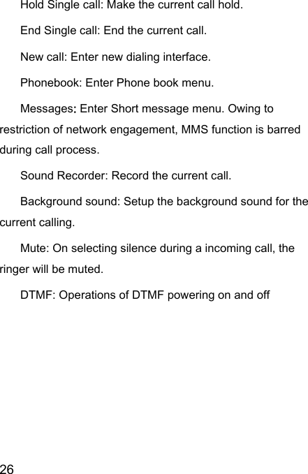  26  Hold Single call: Make the current call hold.   End Single call: End the current call.   New call: Enter new dialing interface.   Phonebook: Enter Phone book menu.   Messages: Enter Short message menu. Owing to restriction of network engagement, MMS function is barred during call process.   Sound Recorder: Record the current call.   Background sound: Setup the background sound for the current calling.   Mute: On selecting silence during a incoming call, the ringer will be muted.   DTMF: Operations of DTMF powering on and off   