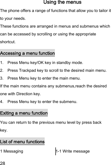  28  Using the menus The phone offers a range of functions that allow you to tailor it to your needs. These functions are arranged in menus and submenus which can be accessed by scrolling or using the appropriate shortcut. Accessing a menu function 1.    Press Menu key/OK key in standby mode. 2.    Press Trackpad key to scroll to the desired main menu. 3.    Press Menu key to enter the main menu. If the main menu contains any submenus,reach the desired one with Direction key. 4.    Press Menu key to enter the submenu. Exiting a menu function You can return to the previous menu level by press back   key. List of menu functions 1 Messaging  1-1 Write message 