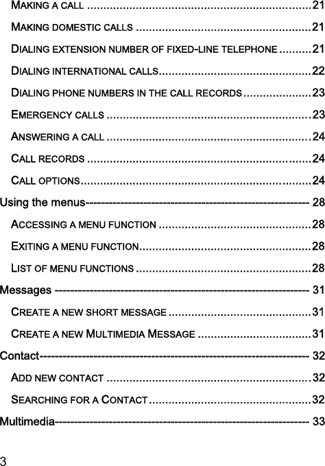  3  MAKING A CALL ..................................................................... 21 MAKING DOMESTIC CALLS ...................................................... 21 DIALING EXTENSION NUMBER OF FIXED-LINE TELEPHONE .......... 21 DIALING INTERNATIONAL CALLS............................................... 22 DIALING PHONE NUMBERS IN THE CALL RECORDS ..................... 23 EMERGENCY CALLS ............................................................... 23 ANSWERING A CALL ............................................................... 24 CALL RECORDS ..................................................................... 24 CALL OPTIONS ....................................................................... 24 Using the menus ---------------------------------------------------------- 28 ACCESSING A MENU FUNCTION ............................................... 28 EXITING A MENU FUNCTION ..................................................... 28 LIST OF MENU FUNCTIONS ...................................................... 28 Messages ------------------------------------------------------------------ 31 CREATE A NEW SHORT MESSAGE ............................................ 31 CREATE A NEW MULTIMEDIA MESSAGE ................................... 31 Contact ---------------------------------------------------------------------- 32 ADD NEW CONTACT ............................................................... 32 SEARCHING FOR A CONTACT .................................................. 32 Multimedia ------------------------------------------------------------------ 33 