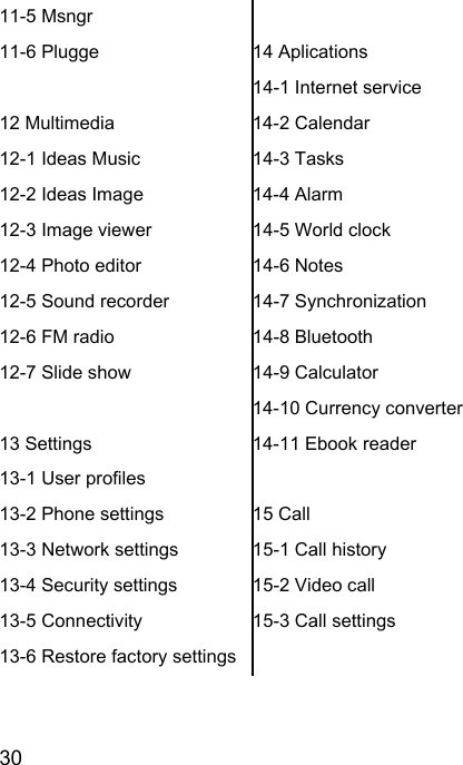  30  11-5 Msngr 11-6 Plugge  12 Multimedia 12-1 Ideas Music 12-2 Ideas Image 12-3 Image viewer 12-4 Photo editor 12-5 Sound recorder 12-6 FM radio 12-7 Slide show  13 Settings 13-1 User profiles 13-2 Phone settings 13-3 Network settings 13-4 Security settings 13-5 Connectivity 13-6 Restore factory settings  14 Aplications 14-1 Internet service 14-2 Calendar 14-3 Tasks 14-4 Alarm 14-5 World clock 14-6 Notes 14-7 Synchronization 14-8 Bluetooth 14-9 Calculator 14-10 Currency converter 14-11 Ebook reader  15 Call 15-1 Call history 15-2 Video call 15-3 Call settings 