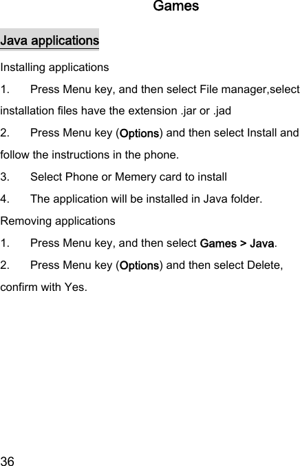  36  Games Java applications Installing applications 1.  Press Menu key, and then select File manager,select installation files have the extension .jar or .jad 2.  Press Menu key (Options) and then select Install and follow the instructions in the phone. 3.  Select Phone or Memery card to install 4.  The application will be installed in Java folder. Removing applications 1.  Press Menu key, and then select Games &gt; Java. 2.  Press Menu key (Options) and then select Delete, confirm with Yes.  