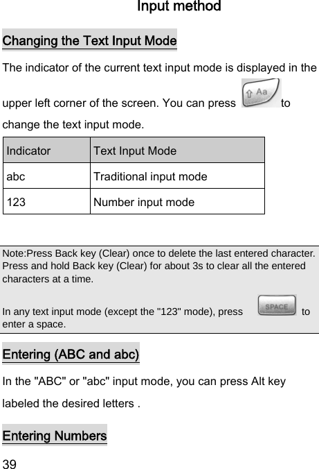  39  Input method Changing the Text Input Mode The indicator of the current text input mode is displayed in the upper left corner of the screen. You can press  to change the text input mode. Indicator  Text Input Mode abc  Traditional input mode 123  Number input mode  Note:Press Back key (Clear) once to delete the last entered character. Press and hold Back key (Clear) for about 3s to clear all the entered characters at a time.   In any text input mode (except the &quot;123&quot; mode), press       to enter a space. Entering (ABC and abc) In the &quot;ABC&quot; or &quot;abc&quot; input mode, you can press Alt key labeled the desired letters . Entering Numbers 