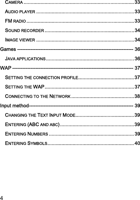  4  CAMERA ............................................................................... 33 AUDIO PLAYER ...................................................................... 33 FM RADIO ............................................................................. 33 SOUND RECORDER ................................................................ 34 IMAGE VIEWER ...................................................................... 34 Games ---------------------------------------------------------------------- 36 JAVA APPLICATIONS ............................................................... 36 WAP ------------------------------------------------------------------------- 37 SETTING THE CONNECTION PROFILE ........................................ 37 SETTING THE WAP ................................................................ 37 CONNECTING TO THE NETWORK ............................................. 38 Input method --------------------------------------------------------------- 39 CHANGING THE TEXT INPUT MODE .......................................... 39 ENTERING (ABC AND ABC) ..................................................... 39 ENTERING NUMBERS ............................................................. 39 ENTERING SYMBOLS .............................................................. 4 0  