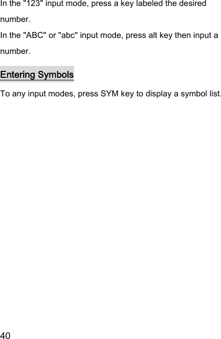  40  In the &quot;123&quot; input mode, press a key labeled the desired number. In the &quot;ABC&quot; or &quot;abc&quot; input mode, press alt key then input a number. Entering Symbols To any input modes, press SYM key to display a symbol list.  