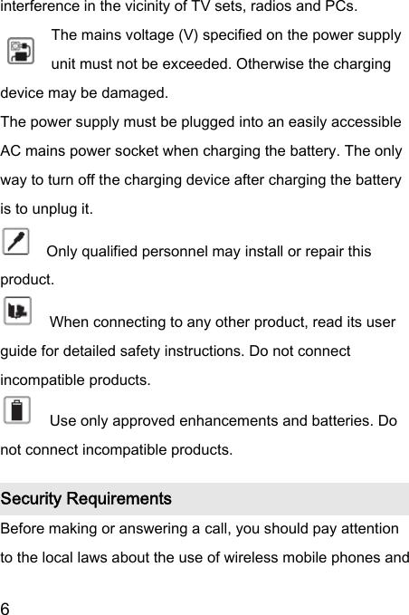  6  interference in the vicinity of TV sets, radios and PCs. The mains voltage (V) specified on the power supply unit must not be exceeded. Otherwise the charging device may be damaged. The power supply must be plugged into an easily accessible AC mains power socket when charging the battery. The only way to turn off the charging device after charging the battery is to unplug it.     Only qualified personnel may install or repair this product.       When connecting to any other product, read its user guide for detailed safety instructions. Do not connect incompatible products.       Use only approved enhancements and batteries. Do not connect incompatible products.   Security Requirements Before making or answering a call, you should pay attention to the local laws about the use of wireless mobile phones and 