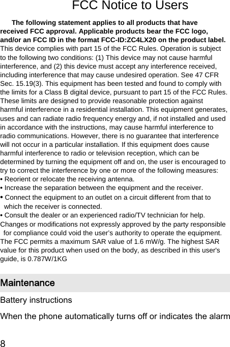  8  FCC Notice to Users FCC Notice The following statement applies to all products that have received FCC approval. Applicable products bear the FCC logo, and/or an FCC ID in the format FCC-ID:ZC4LX20 on the product label. This device complies with part 15 of the FCC Rules. Operation is subject to the following two conditions: (1) This device may not cause harmful interference, and (2) this device must accept any interference received, including interference that may cause undesired operation. See 47 CFR Sec. 15.19(3). This equipment has been tested and found to comply with the limits for a Class B digital device, pursuant to part 15 of the FCC Rules. These limits are designed to provide reasonable protection against harmful interference in a residential installation. This equipment generates, uses and can radiate radio frequency energy and, if not installed and used in accordance with the instructions, may cause harmful interference to radio communications. However, there is no guarantee that interference will not occur in a particular installation. If this equipment does cause harmful interference to radio or television reception, which can be determined by turning the equipment off and on, the user is encouraged to try to correct the interference by one or more of the following measures: • Reorient or relocate the receiving antenna. • Increase the separation between the equipment and the receiver. • Connect the equipment to an outlet on a circuit different from that to which the receiver is connected. • Consult the dealer or an experienced radio/TV technician for help. Changes or modifications not expressly approved by the party responsible for compliance could void the user’s authority to operate the equipment. The FCC permits a maximum SAR value of 1.6 mW/g. The highest SAR value for this product when used on the body, as described in this user&apos;s guide, is 0.787W/1KG Maintenance Battery instructions When the phone automatically turns off or indicates the alarm 