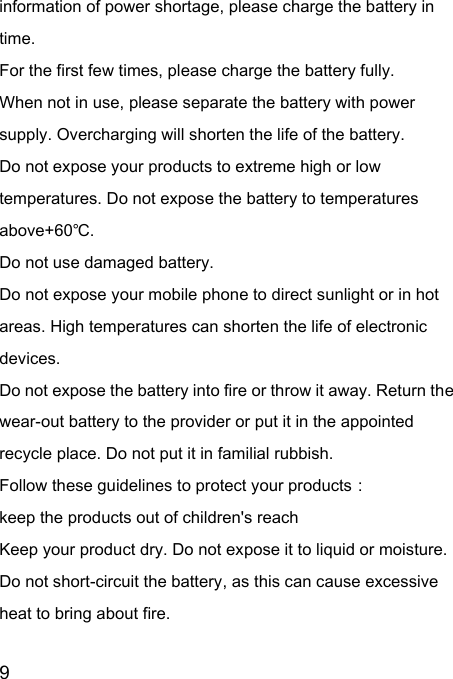  9  information of power shortage, please charge the battery in time. For the first few times, please charge the battery fully. When not in use, please separate the battery with power supply. Overcharging will shorten the life of the battery. Do not expose your products to extreme high or low temperatures. Do not expose the battery to temperatures above+60℃. Do not use damaged battery. Do not expose your mobile phone to direct sunlight or in hot areas. High temperatures can shorten the life of electronic devices. Do not expose the battery into fire or throw it away. Return the wear-out battery to the provider or put it in the appointed recycle place. Do not put it in familial rubbish. Follow these guidelines to protect your products： keep the products out of children&apos;s reach Keep your product dry. Do not expose it to liquid or moisture.   Do not short-circuit the battery, as this can cause excessive heat to bring about fire. 