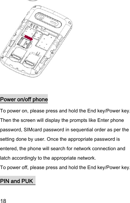  18     Power on/off phone To power on, please press and hold the End key/Power key. Then the screen will display the prompts like Enter phone password, SIMcard password in sequential order as per the setting done by user. Once the appropriate password is entered, the phone will search for network connection and latch accordingly to the appropriate network. To power off, please press and hold the End key/Power key. PIN and PUK   