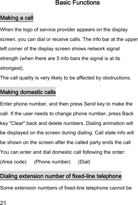  21  Basic Functions Making a call When the logo of service provider appears on the display screen, you can dial or receive calls. The info bar at the upper left corner of the display screen shows network signal strength (when there are 5 info bars the signal is at its strongest). The call quality is very likely to be affected by obstructions. Making domestic calls Enter phone number, and then press Send key to make the call. If the user needs to change phone number, press Back key &quot;Clear&quot; back and delete numbers. Dialing animation will be displayed on the screen during dialing. Call state info will be shown on the screen after the called party ends the call   You can enter and dial domestic call following the order:   (Area code)   (Phone number)      (Dial)   Dialing extension number of fixed-line telephone Some extension numbers of fixed-line telephone cannot be 