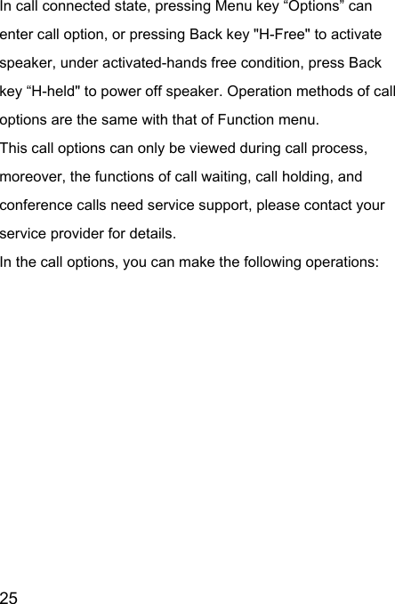  25  In call connected state, pressing Menu key “Options” can enter call option, or pressing Back key &quot;H-Free&quot; to activate speaker, under activated-hands free condition, press Back key “H-held&quot; to power off speaker. Operation methods of call options are the same with that of Function menu.   This call options can only be viewed during call process, moreover, the functions of call waiting, call holding, and conference calls need service support, please contact your service provider for details.   In the call options, you can make the following operations:   