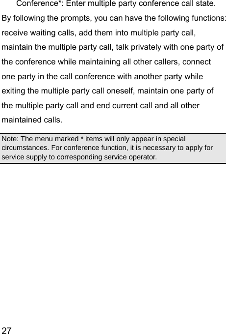  27  Conference*: Enter multiple party conference call state. By following the prompts, you can have the following functions: receive waiting calls, add them into multiple party call, maintain the multiple party call, talk privately with one party of the conference while maintaining all other callers, connect one party in the call conference with another party while exiting the multiple party call oneself, maintain one party of the multiple party call and end current call and all other maintained calls.   Note: The menu marked * items will only appear in special circumstances. For conference function, it is necessary to apply for service supply to corresponding service operator.   