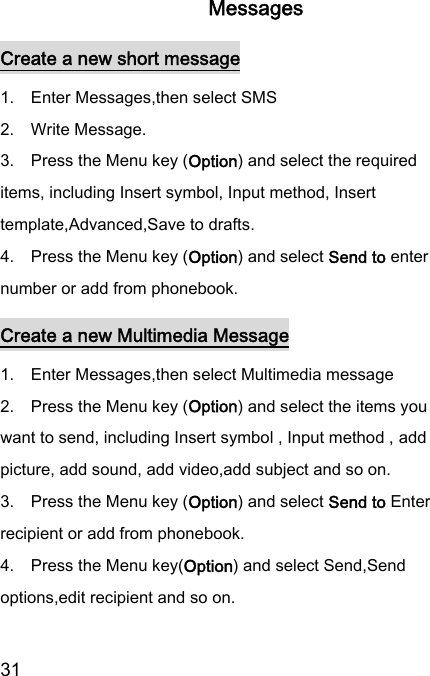  31  Messages Create a new short message 1.    Enter Messages,then select SMS   2.    Write Message. 3.    Press the Menu key (Option) and select the required items, including Insert symbol, Input method, Insert template,Advanced,Save to drafts.   4.    Press the Menu key (Option) and select Send to enter number or add from phonebook. Create a new Multimedia Message 1.    Enter Messages,then select Multimedia message   2.    Press the Menu key (Option) and select the items you want to send, including Insert symbol , Input method , add picture, add sound, add video,add subject and so on. 3.    Press the Menu key (Option) and select Send to Enter recipient or add from phonebook. 4.    Press the Menu key(Option) and select Send,Send options,edit recipient and so on. 