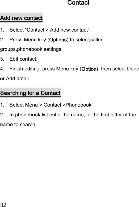  32  Contact Add new contact 1.    Select “Contact &gt; Add new contact”. 2.    Press Menu key (Options) to select,caller groups,phonebook settings.   3.    Edit contact.   4.    Finish editing, press Menu key (Option), then select Done or Add detail. Searching for a Contact 1.    Select Menu &gt; Contact &gt;Phonebook  2.    In phonebook list,enter the name, or the first letter of the name to search.  