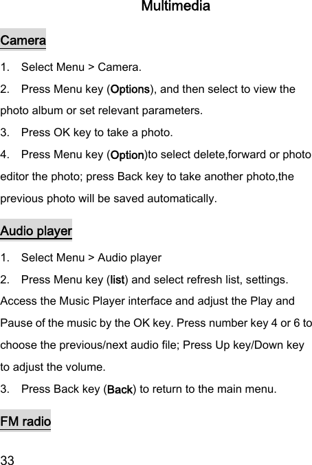  33  Multimedia Camera 1.    Select Menu &gt; Camera. 2.    Press Menu key (Options), and then select to view the photo album or set relevant parameters. 3.    Press OK key to take a photo. 4.    Press Menu key (Option)to select delete,forward or photo editor the photo; press Back key to take another photo,the previous photo will be saved automatically. Audio player 1.    Select Menu &gt; Audio player   2.    Press Menu key (list) and select refresh list, settings. Access the Music Player interface and adjust the Play and Pause of the music by the OK key. Press number key 4 or 6 to choose the previous/next audio file; Press Up key/Down key to adjust the volume. 3.    Press Back key (Back) to return to the main menu. FM radio 