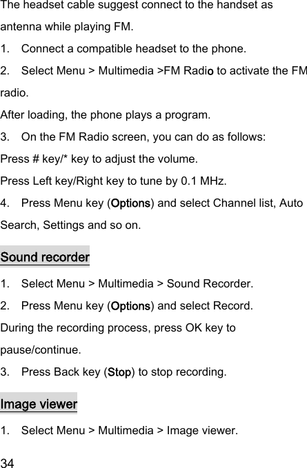  34  The headset cable suggest connect to the handset as antenna while playing FM.   1.    Connect a compatible headset to the phone. 2.    Select Menu &gt; Multimedia &gt;FM Radio to activate the FM radio. After loading, the phone plays a program. 3.    On the FM Radio screen, you can do as follows: Press # key/* key to adjust the volume. Press Left key/Right key to tune by 0.1 MHz. 4.    Press Menu key (Options) and select Channel list, Auto Search, Settings and so on. Sound recorder 1.    Select Menu &gt; Multimedia &gt; Sound Recorder. 2.    Press Menu key (Options) and select Record. During the recording process, press OK key to pause/continue. 3.    Press Back key (Stop) to stop recording. Image viewer 1.    Select Menu &gt; Multimedia &gt; Image viewer. 