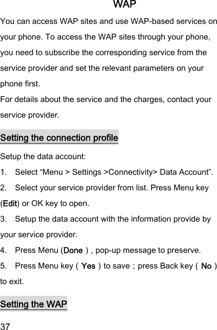  37  WAP You can access WAP sites and use WAP-based services on your phone. To access the WAP sites through your phone, you need to subscribe the corresponding service from the service provider and set the relevant parameters on your phone first. For details about the service and the charges, contact your service provider. Setting the connection profile Setup the data account:   1.    Select “Menu &gt; Settings &gt;Connectivity&gt; Data Account”.   2.    Select your service provider from list. Press Menu key (Edit) or OK key to open.   3.    Setup the data account with the information provide by your service provider. 4.    Press Menu (Done）, pop-up message to preserve. 5.    Press Menu key（Yes）to save；press Back key（No）to exit. Setting the WAP 