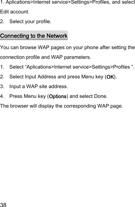  38  1. Aplications&gt;Internet service&gt;Settings&gt;Profiles, and select Edit account. 2.    Select your profile. Connecting to the Network You can browse WAP pages on your phone after setting the connection profile and WAP parameters. 1.    Select “Aplications&gt;Internet service&gt;Settings&gt;Profiles ”. 2.    Select Input Address and press Menu key (OK). 3.    Input a WAP site address. 4.    Press Menu key (Options) and select Done. The browser will display the corresponding WAP page. 