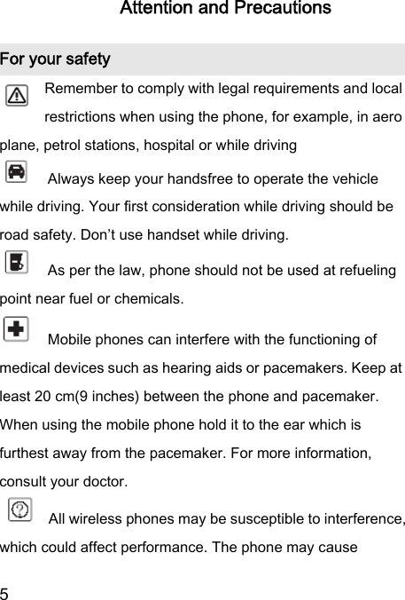  5  Attention and Precautions For your safety        Remember to comply with legal requirements and local restrictions when using the phone, for example, in aero plane, petrol stations, hospital or while driving       Always keep your handsfree to operate the vehicle while driving. Your first consideration while driving should be road safety. Don’t use handset while driving.       As per the law, phone should not be used at refueling point near fuel or chemicals.     Mobile phones can interfere with the functioning of medical devices such as hearing aids or pacemakers. Keep at least 20 cm(9 inches) between the phone and pacemaker. When using the mobile phone hold it to the ear which is furthest away from the pacemaker. For more information, consult your doctor.        All wireless phones may be susceptible to interference, which could affect performance. The phone may cause 