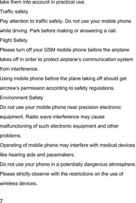  7  take them into account in practical use. Traffic safety Pay attention to traffic safety. Do not use your mobile phone while driving. Park before making or answering a call. Flight Safety Please turn off your GSM mobile phone before the airplane takes off in order to protect airplane’s communication system from interference.   Using mobile phone before the plane taking off should get aircrew’s permission according to safety regulations. Environment Safety Do not use your mobile phone near precision electronic equipment. Radio wave interference may cause malfunctioning of such electronic equipment and other problems.   Operating of mobile phone may interfere with medical devices like hearing aids and pacemakers. Do not use your phone in a potentially dangerous atmosphere. Please strictly observe with the restrictions on the use of wireless devices. 