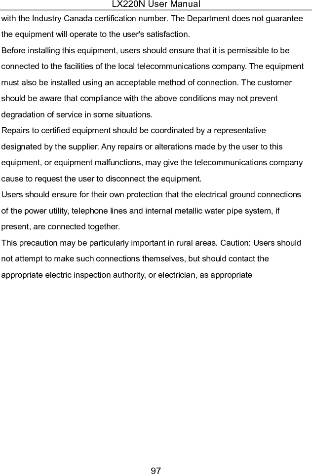 LX220N User Manual 97 with the Industry Canada certification number. The Department does not guarantee the equipment will operate to the user&apos;s satisfaction.   Before installing this equipment, users should ensure that it is permissible to be connected to the facilities of the local telecommunications company. The equipment must also be installed using an acceptable method of connection. The customer should be aware that compliance with the above conditions may not prevent degradation of service in some situations.   Repairs to certified equipment should be coordinated by a representative designated by the supplier. Any repairs or alterations made by the user to this equipment, or equipment malfunctions, may give the telecommunications company cause to request the user to disconnect the equipment.   Users should ensure for their own protection that the electrical ground connections of the power utility, telephone lines and internal metallic water pipe system, if present, are connected together.   This precaution may be particularly important in rural areas. Caution: Users should not attempt to make such connections themselves, but should contact the appropriate electric inspection authority, or electrician, as appropriate  