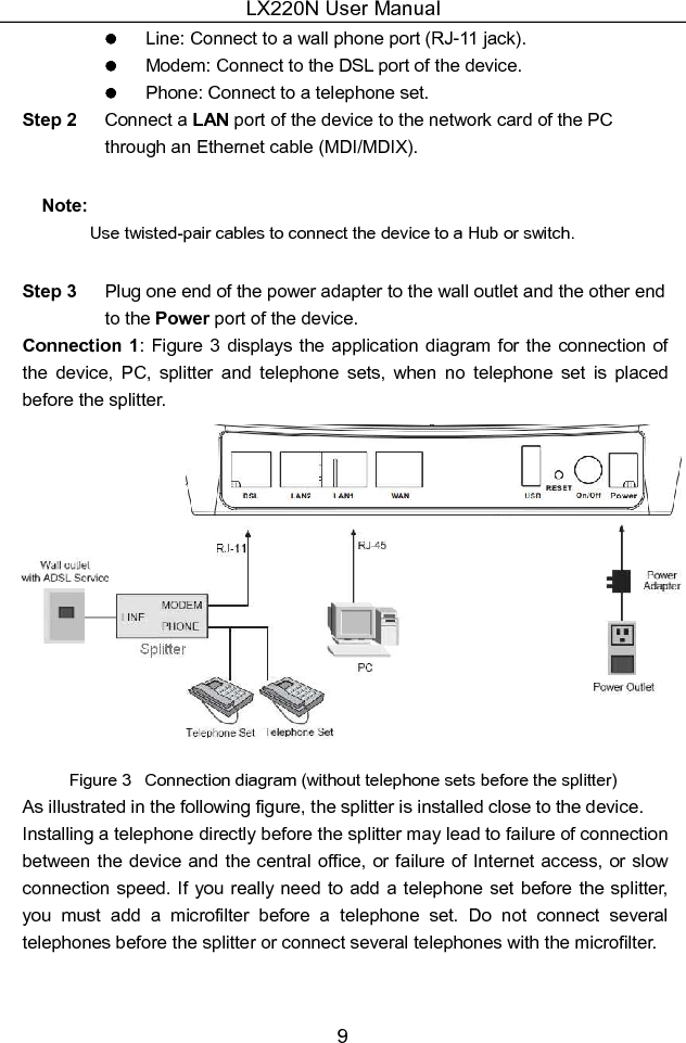 LX220N User Manual 9   Line: Connect to a wall phone port (RJ-11 jack).   Modem: Connect to the DSL port of the device.   Phone: Connect to a telephone set. Step 2  Connect a LAN port of the device to the network card of the PC through an Ethernet cable (MDI/MDIX). Note: Use twisted-pair cables to connect the device to a Hub or switch. Step 3  Plug one end of the power adapter to the wall outlet and the other end to the Power port of the device. Connection  1: Figure  3  displays the  application diagram for the connection  of the  device,  PC,  splitter  and  telephone  sets,  when  no  telephone  set  is  placed before the splitter.  Figure 3   Connection diagram (without telephone sets before the splitter) As illustrated in the following figure, the splitter is installed close to the device. Installing a telephone directly before the splitter may lead to failure of connection between the device and the central office, or failure  of Internet access, or slow connection speed. If you really  need  to add  a telephone set before the splitter, you  must  add  a  microfilter  before  a  telephone  set.  Do  not  connect  several telephones before the splitter or connect several telephones with the microfilter.  