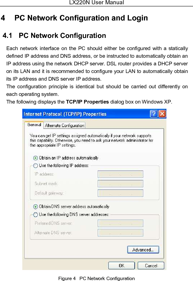 LX220N User Manual  4   PC Network Configuration and Login 4.1   PC Network Configuration Each network interface on the PC should  either be  configured  with a  statically defined IP address and DNS address, or be instructed to automatically obtain an IP address using the network DHCP server. DSL router provides a DHCP server on its LAN and it is recommended to configure your LAN to automatically obtain its IP address and DNS server IP address. The  configuration  principle  is  identical  but  should  be  carried  out  differently  on each operating system. The following displays the TCP/IP Properties dialog box on Windows XP.  Figure 4   PC Network Configuration 