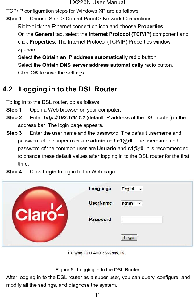 LX220N User Manual 11 TCP/IP configuration steps for Windows XP are as follows: Step 1  Choose Start &gt; Control Panel &gt; Network Connections.   Right-click the Ethernet connection icon and choose Properties.   On the General tab, select the Internet Protocol (TCP/IP) component and click Properties. The Internet Protocol (TCP/IP) Properties window appears.   Select the Obtain an IP address automatically radio button.   Select the Obtain DNS server address automatically radio button.   Click OK to save the settings. 4.2   Logging in to the DSL Router To log in to the DSL router, do as follows. Step 1  Open a Web browser on your computer. Step 2  Enter http://192.168.1.1 (default IP address of the DSL router) in the address bar. The login page appears. Step 3  Enter the user name and the password. The default username and password of the super user are admin and c1@r0. The username and password of the common user are Usuario and c1@r0. It is recommended to change these default values after logging in to the DSL router for the first time. Step 4  Click Login to log in to the Web page.  Figure 5   Logging in to the DSL Router After logging in to the DSL router as a super user, you can query, configure, and modify all the settings, and diagnose the system.