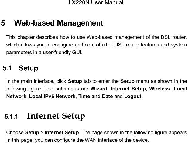 LX220N User Manual  5   Web-based Management This chapter describes how to use Web-based management of the DSL router, which allows you to configure and control all of DSL router features and system parameters in a user-friendly GUI. 5.1   Setup In the main interface, click Setup tab to enter the Setup menu as shown in the following  figure.  The  submenus  are  Wizard,  Internet  Setup,  Wireless,  Local Network, Local IPv6 Network, Time and Date and Logout. 5.1.1  Internet Setup Choose Setup &gt; Internet Setup. The page shown in the following figure appears. In this page, you can configure the WAN interface of the device. 