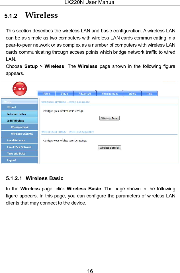 LX220N User Manual 16 5.1.2  Wireless This section describes the wireless LAN and basic configuration. A wireless LAN can be as simple as two computers with wireless LAN cards communicating in a pear-to-pear network or as complex as a number of computers with wireless LAN cards communicating through access points which bridge network traffic to wired LAN. Choose  Setup  &gt;  Wireless.  The  Wireless  page  shown  in  the  following  figure appears.  5.1.2.1  Wireless Basic In  the Wireless  page,  click Wireless Basic. The  page  shown  in  the  following figure appears. In this page, you can configure the parameters of wireless LAN clients that may connect to the device. 