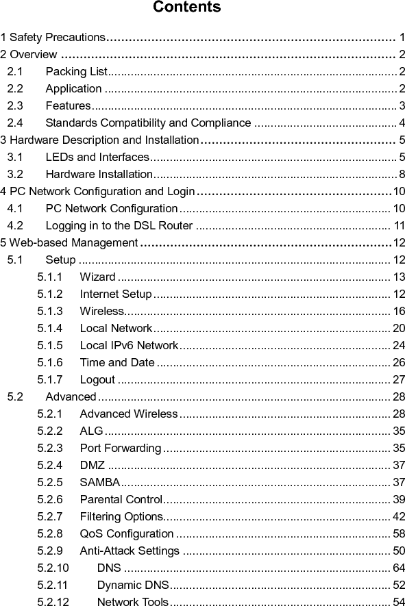   Contents 1 Safety Precautions ............................................................................. 1 2 Overview ......................................................................................... 2 2.1 Packing List ......................................................................................... 2 2.2 Application .......................................................................................... 2 2.3 Features .............................................................................................. 3 2.4 Standards Compatibility and Compliance ............................................ 4 3 Hardware Description and Installation .................................................... 5 3.1 LEDs and Interfaces ............................................................................ 5 3.2 Hardware Installation ........................................................................... 8 4 PC Network Configuration and Login .................................................... 10 4.1 PC Network Configuration ................................................................. 10 4.2 Logging in to the DSL Router ............................................................ 11 5 Web-based Management ................................................................... 12 5.1 Setup ................................................................................................ 12 5.1.1 Wizard .................................................................................... 13 5.1.2 Internet Setup ......................................................................... 12 5.1.3 Wireless .................................................................................. 16 5.1.4 Local Network ......................................................................... 20 5.1.5 Local IPv6 Network ................................................................. 24 5.1.6 Time and Date ........................................................................ 26 5.1.7 Logout .................................................................................... 27 5.2 Advanced .......................................................................................... 28 5.2.1 Advanced Wireless ................................................................. 28 5.2.2 ALG ........................................................................................ 35 5.2.3 Port Forwarding ...................................................................... 35 5.2.4 DMZ ....................................................................................... 37 5.2.5 SAMBA ................................................................................... 37 5.2.6 Parental Control ...................................................................... 39 5.2.7 Filtering Options...................................................................... 42 5.2.8 QoS Configuration .................................................................. 58 5.2.9 Anti-Attack Settings ................................................................ 50 5.2.10 DNS .................................................................................. 64 5.2.11 Dynamic DNS .................................................................... 52 5.2.12 Network Tools .................................................................... 54 