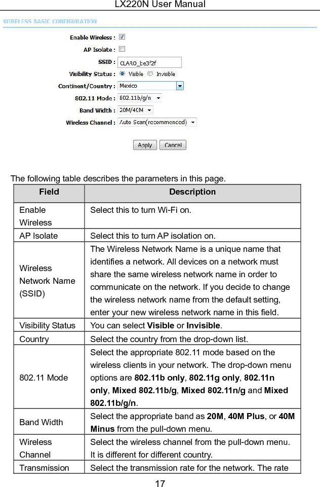 LX220N User Manual 17   The following table describes the parameters in this page. Field  Description Enable Wireless Select this to turn Wi-Fi on. AP Isolate  Select this to turn AP isolation on. Wireless Network Name (SSID) The Wireless Network Name is a unique name that identifies a network. All devices on a network must share the same wireless network name in order to communicate on the network. If you decide to change the wireless network name from the default setting, enter your new wireless network name in this field. Visibility Status You can select Visible or Invisible. Country  Select the country from the drop-down list. 802.11 Mode Select the appropriate 802.11 mode based on the wireless clients in your network. The drop-down menu options are 802.11b only, 802.11g only, 802.11n only, Mixed 802.11b/g, Mixed 802.11n/g and Mixed 802.11b/g/n. Band Width  Select the appropriate band as 20M, 40M Plus, or 40M Minus from the pull-down menu. Wireless Channel Select the wireless channel from the pull-down menu. It is different for different country. Transmission  Select the transmission rate for the network. The rate 