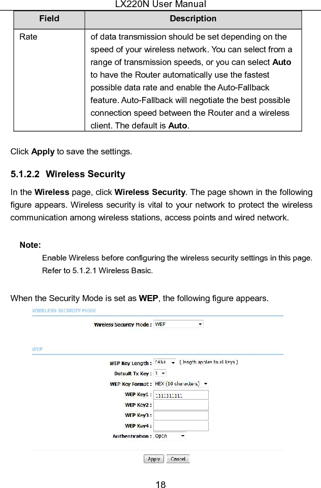 LX220N User Manual 18 Field  Description Rate  of data transmission should be set depending on the speed of your wireless network. You can select from a range of transmission speeds, or you can select Auto to have the Router automatically use the fastest possible data rate and enable the Auto-Fallback feature. Auto-Fallback will negotiate the best possible connection speed between the Router and a wireless client. The default is Auto.  Click Apply to save the settings. 5.1.2.2  Wireless Security In the Wireless page, click Wireless Security. The page shown in the following figure appears. Wireless security is vital to your network to protect the wireless communication among wireless stations, access points and wired network. Note:   Enable Wireless before configuring the wireless security settings in this page. Refer to 5.1.2.1 Wireless Basic.   When the Security Mode is set as WEP, the following figure appears.  