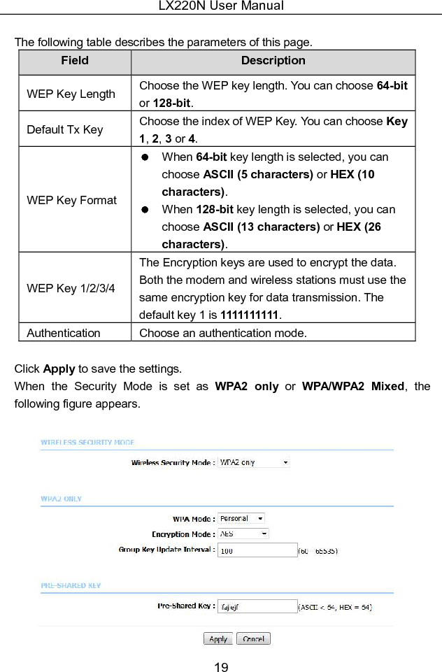 LX220N User Manual 19  The following table describes the parameters of this page. Field  Description WEP Key Length  Choose the WEP key length. You can choose 64-bit or 128-bit. Default Tx Key  Choose the index of WEP Key. You can choose Key 1, 2, 3 or 4. WEP Key Format   When 64-bit key length is selected, you can choose ASCII (5 characters) or HEX (10 characters).   When 128-bit key length is selected, you can choose ASCII (13 characters) or HEX (26 characters). WEP Key 1/2/3/4 The Encryption keys are used to encrypt the data. Both the modem and wireless stations must use the same encryption key for data transmission. The default key 1 is 1111111111. Authentication  Choose an authentication mode.  Click Apply to save the settings. When  the  Security  Mode  is  set  as  WPA2  only  or  WPA/WPA2  Mixed,  the following figure appears.   