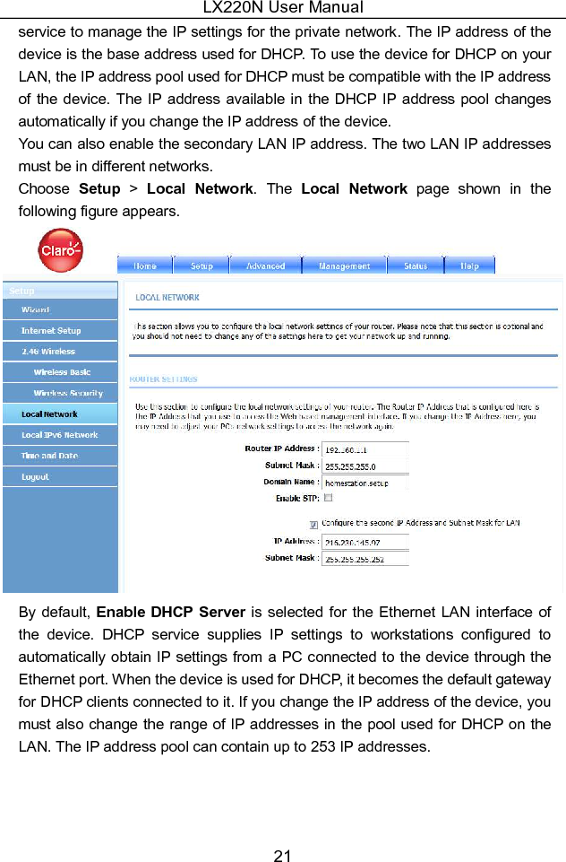 LX220N User Manual 21 service to manage the IP settings for the private network. The IP address of the device is the base address used for DHCP. To use the device for DHCP on your LAN, the IP address pool used for DHCP must be compatible with the IP address of the device. The IP address  available  in the DHCP IP address pool changes automatically if you change the IP address of the device. You can also enable the secondary LAN IP address. The two LAN IP addresses must be in different networks. Choose  Setup &gt; Local  Network.  The  Local  Network  page  shown  in  the following figure appears.  By default, Enable DHCP Server is selected for the Ethernet LAN  interface of the  device.  DHCP  service  supplies  IP  settings  to  workstations  configured  to automatically obtain IP settings from a PC connected to the device through the Ethernet port. When the device is used for DHCP, it becomes the default gateway for DHCP clients connected to it. If you change the IP address of the device, you must also change the range of IP addresses in the pool used for DHCP on the LAN. The IP address pool can contain up to 253 IP addresses.  