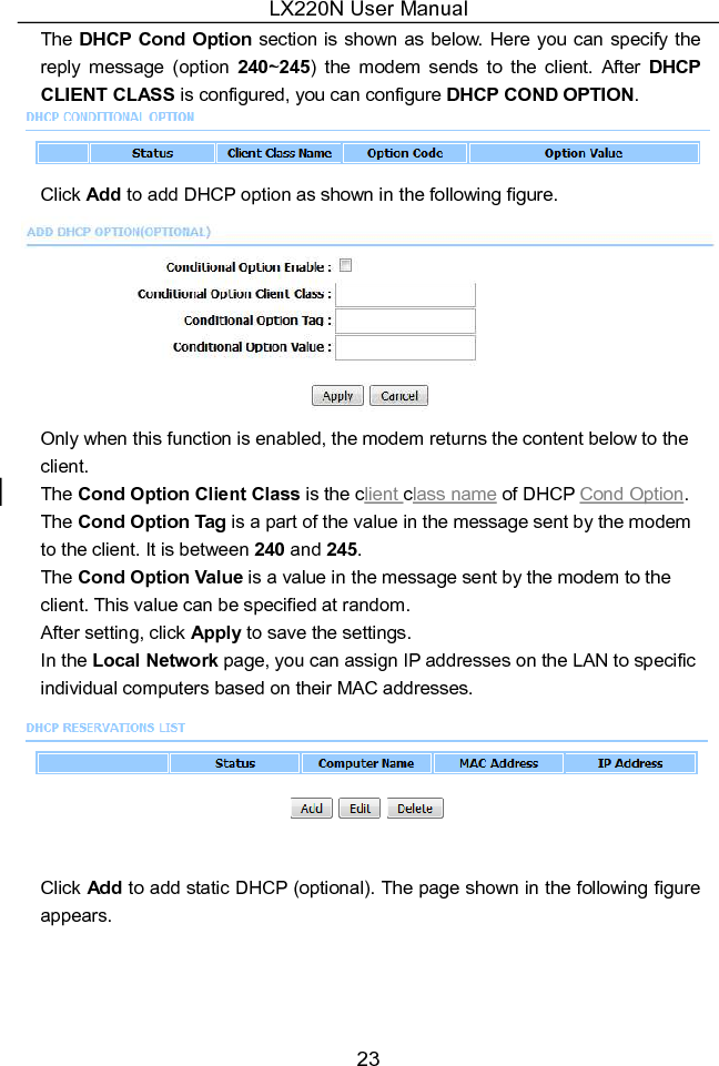 LX220N User Manual 23 The DHCP Cond Option section is shown as below. Here you can specify the reply  message  (option  240~245)  the  modem  sends  to  the  client.  After  DHCP CLIENT CLASS is configured, you can configure DHCP COND OPTION.  Click Add to add DHCP option as shown in the following figure.  Only when this function is enabled, the modem returns the content below to the client. The Cond Option Client Class is the client class name of DHCP Cond Option.   The Cond Option Tag is a part of the value in the message sent by the modem to the client. It is between 240 and 245. The Cond Option Value is a value in the message sent by the modem to the client. This value can be specified at random.   After setting, click Apply to save the settings. In the Local Network page, you can assign IP addresses on the LAN to specific individual computers based on their MAC addresses.   Click Add to add static DHCP (optional). The page shown in the following figure appears. 