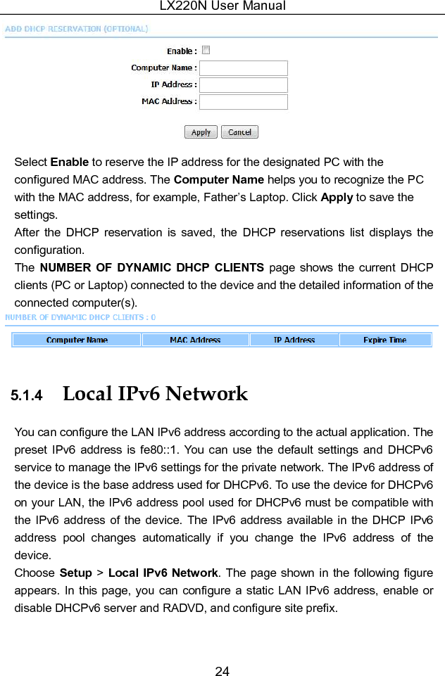 LX220N User Manual 24  Select Enable to reserve the IP address for the designated PC with the configured MAC address. The Computer Name helps you to recognize the PC with the MAC address, for example, Father’s Laptop. Click Apply to save the settings. After  the  DHCP  reservation  is  saved,  the  DHCP  reservations  list  displays  the configuration. The NUMBER  OF  DYNAMIC  DHCP  CLIENTS  page  shows  the  current  DHCP clients (PC or Laptop) connected to the device and the detailed information of the connected computer(s).  5.1.4  Local IPv6 Network You can configure the LAN IPv6 address according to the actual application. The preset IPv6  address  is  fe80::1.  You can  use the  default settings  and  DHCPv6 service to manage the IPv6 settings for the private network. The IPv6 address of the device is the base address used for DHCPv6. To use the device for DHCPv6 on your LAN, the IPv6 address pool used for DHCPv6 must be compatible with the IPv6 address of  the  device. The IPv6 address  available  in the DHCP IPv6 address  pool  changes  automatically  if  you  change  the  IPv6  address  of  the device. Choose Setup &gt; Local IPv6 Network. The page shown in  the following figure appears. In this page, you can configure a static LAN IPv6 address,  enable or disable DHCPv6 server and RADVD, and configure site prefix. 