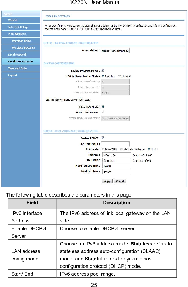 LX220N User Manual 26 Field  Description Interface ID DHCPv6 Lease Time IPv6 lease time. Get DNS Servers from WAN You can choose to get the IPv6 DNS server address from the WAN side. Static DNS Servers You can manually set the IPv6 DNS server address. Static IPv6 DNS Servers Input an IPv6 DNS server address. Enable RADVD The router advertisement daemon (RADVD) is run by Linux or BSD systems acting as IPv6 routers. It sends router advertisement messages, specified by RFC2461, to a local Ethernet LAN periodically and when requested by a node sending a router solicitation message. These messages are required for IPv6 stateless auto-configuration. Auto get prefix from WAN You can choose to get an IPv6 prefix from the WAN automatically.   WAN interface You can choose to get an IPv6 prefix from the selected WAN connection.   Static  You can choose to specify an IPv6 prefix. Site Prefix  Input an IPv6 prefix.  After finishing setting, click the Apply button to apply the settings. 5.1.5  Time and Date Choose  Setup  &gt;  Time  and  Date.  The  page  shown  in  the  following  figure appears. 