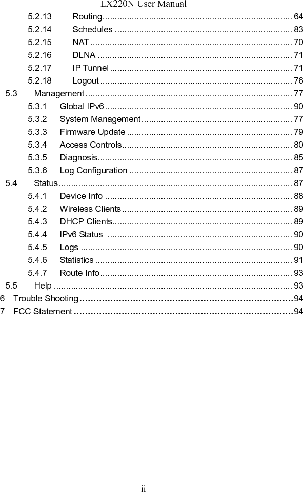 LX220N User Manual ii 5.2.13 Routing .............................................................................. 64 5.2.14 Schedules ......................................................................... 83 5.2.15 NAT ................................................................................... 70 5.2.16 DLNA ................................................................................ 71 5.2.17 IP Tunnel ........................................................................... 71 5.2.18 Logout ............................................................................... 76 5.3 Management ..................................................................................... 77 5.3.1 Global IPv6 ............................................................................. 90 5.3.2 System Management .............................................................. 77 5.3.3 Firmware Update .................................................................... 79 5.3.4 Access Controls ...................................................................... 80 5.3.5 Diagnosis ................................................................................ 85 5.3.6 Log Configuration ................................................................... 87 5.4 Status ................................................................................................ 87 5.4.1 Device Info ............................................................................. 88 5.4.2 Wireless Clients ...................................................................... 89 5.4.3 DHCP Clients.......................................................................... 89 5.4.4      IPv6 Status   ............................................................................ 90 5.4.5 Logs ....................................................................................... 90 5.4.6 Statistics ................................................................................. 91 5.4.7 Route Info ............................................................................... 93 5.5 Help .................................................................................................. 93 6    Trouble Shooting ............................................................................ 94 7    FCC Statement .............................................................................. 94  