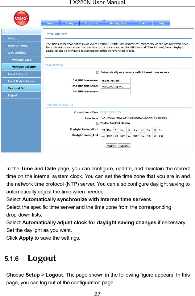 LX220N User Manual 27   In the Time and Date page, you can configure, update, and maintain the correct time on the internal system clock. You can set the time zone that you are in and the network time protocol (NTP) server. You can also configure daylight saving to automatically adjust the time when needed. Select Automatically synchronize with Internet time servers. Select the specific time server and the time zone from the corresponding drop-down lists. Select Automatically adjust clock for daylight saving changes if necessary. Set the daylight as you want. Click Apply to save the settings. 5.1.6  Logout Choose Setup &gt; Logout. The page shown in the following figure appears. In this page, you can log out of the configuration page. 