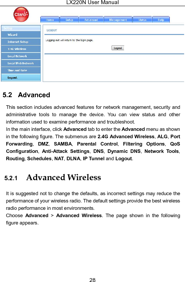 LX220N User Manual 28  5.2   Advanced This section includes advanced features for network management, security and administrative  tools  to  manage  the  device.  You  can  view  status  and  other information used to examine performance and troubleshoot. In the main interface, click Advanced tab to enter the Advanced menu as shown in the following figure. The submenus are 2.4G Advanced Wireless, ALG, Port Forwarding,  DMZ,  SAMBA,  Parental  Control,  Filtering  Options,  QoS Configuration,  Anti-Attack  Settings,  DNS,  Dynamic  DNS,  Network  Tools, Routing, Schedules, NAT, DLNA, IP Tunnel and Logout. 5.2.1  Advanced Wireless It is suggested not to change the defaults, as incorrect settings may reduce the performance of your wireless radio. The default settings provide the best wireless radio performance in most environments. Choose  Advanced  &gt;  Advanced  Wireless.  The  page  shown  in  the  following figure appears. 